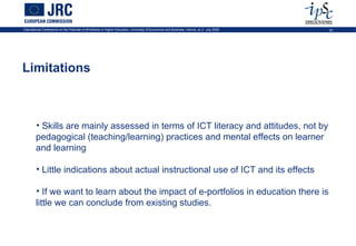 International Conference on the Potential of ePortfolios in Higher Education, University of Economics and Business, Vienna, on 2 July 2009   42




Limitations



        • Skills are mainly assessed in terms of ICT literacy and attitudes, not by
        pedagogical (teaching/learning) practices and mental effects on learner
        and learning

        • Little indications about actual instructional use of ICT and its effects

        • If we want to learn about the impact of e-portfolios in education there is
        little we can conclude from existing studies.
 