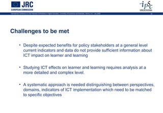 International Conference on the Potential of ePortfolios in Higher Education, University of Economics and Business, Vienna, on 2 July 2009   43




Challenges to be met

            • Despite expected benefits for policy stakeholders at a general level
              current indicators and data do not provide sufficient information about
              ICT impact on learner and learning

            • Studying ICT effects on learner and learning requires analysis at a
              more detailed and complex level.

            • A systematic approach is needed distinguishing between perspectives,
              domains, indicators of ICT implementation which need to be matched
              to specific objectives
 