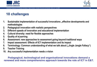 International Conference on the Potential of ePortfolios in Higher Education, University of Economics and Business, Vienna, on 2 July 2009   46




     10 challenges

1.  Sustainable implementation of successful innovations „effective developments and
    methodologies
2. Pedagogical innovation with realistic perspectives
3. Different speeds of innovation and educational implementation
4. Cultural diversity: need for flexible approaches
5. Quality of eLearning
6. Assessment: new approaches to assessment going beyond traditional ways
7. Impact assessment: Effects of ICT implementation and its impact
8. Terminology: Common understanding of what we talk about („Jingle Jangle Fallacy“)
9. Teacher Training
10. Any successful implementation needs a vision

   Pedagogical, technological and organisational innovations demand a
renewed and more comprehensive approach towards the role of ICT in E&T.
 