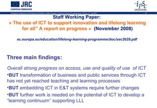 International Conference on the Potential of ePortfolios in Higher Education, University of Economics and Business, Vienna, on 2 July 2009   49


                   Staff Working Paper:
« The use of ICT to support innovation and lifelong learning
     for all” A report on progress » (November 2008)

           ec.europa.eu/education/lifelong-learning-programme/doc/sec2629.pdf




Three main findings:
Overall strong progress on access, use and quality of use of ICT
•BUT transformation of business and public services through ICT
has not yet reached teaching and learning processes
•BUT embedding ICT in E&T systems require further changes
•BUT further work is needed on the potential of ICT to develop a
“learning continuum” supporting LLL
 