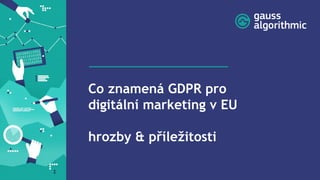 Co znamená GDPR pro
digitální marketing v EU
hrozby & příležitosti
 