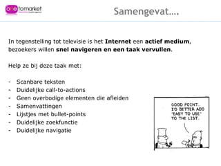 In tegenstelling tot televisie is het  Internet  een  actief medium , bezoekers willen  snel navigeren en een taak vervullen .  Help ze bij deze taak met: Scanbare teksten Duidelijke call-to-actions Geen overbodige elementen die afleiden Samenvattingen - Lijstjes met bullet-points - Duidelijke zoekfunctie - Duidelijke navigatie  Samengevat…. 