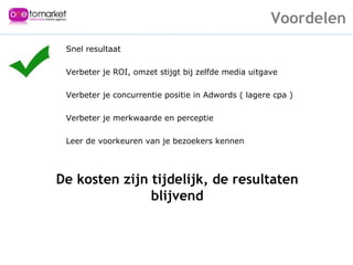 Snel resultaat Verbeter je ROI, omzet stijgt bij zelfde media uitgave Verbeter je concurrentie positie in Adwords ( lagere cpa ) Verbeter je merkwaarde en perceptie Leer de voorkeuren van je bezoekers kennen De kosten zijn tijdelijk, de resultaten blijvend Voordelen 