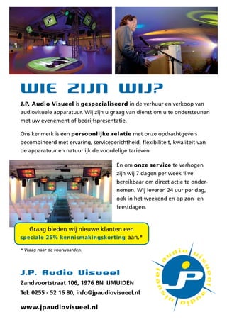 Wie zijn Wij?
J.P. Audio Visueel is gespecialiseerd in de verhuur en verkoop van
audiovisuele apparatuur. Wij zijn u graag van dienst om u te ondersteunen
met uw evenement of bedrijfspresentatie.

Ons kenmerk is een persoonlijke relatie met onze opdrachtgevers
gecombineerd met ervaring, servicegerichtheid, flexibiliteit, kwaliteit van
de apparatuur en natuurlijk de voordelige tarieven.

                                      En om onze service te verhogen
                                      zijn wij 7 dagen per week live
                                      bereikbaar om direct actie te onder-
                                      nemen. Wij leveren 24 uur per dag,
                                      ook in het weekend en op zon- en
                                      feestdagen.



   Graag bieden wij nieuwe klanten een
speciale 25% kennismakingskorting aan.*

* Vraag naar de voorwaarden.




J.P. Audio Visueel
Zandvoortstraat 106, 1976 BN IJMUIDEN
Tel: 0255 - 52 16 80, info@jpaudiovisueel.nl

www.jpaudiovisueel.nl
 