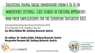 International Social Innovation Research Conference 2018,
5th of September 2018, Heidelberg, Germany
Eva-Maria Hollauf BA, Salzburg Research, Austria
Co-authors: Dr. Sandra Schön, Salzburg Research, Austria
Margarethe Rosenova BA, Salzburg Research, Austria
Educating young social innovators from 6 to 16 in
makerspace settings: Case studies of existing approaches
and their implications for the European Initiative DOIT
CC BY 4.0 DOIT, http://DOIT-Europe.Net, H2020-770063
 