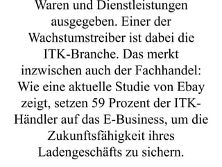 Waren und Dienstleistungen
       ausgegeben. Einer der
  Wachstumstreiber ist dabei die
     ITK-Branche. Das merkt
 inzwischen auch der Fachhandel:
Wie eine aktuelle Studie von Ebay
 zeigt, setzen 59 Prozent der ITK-
Händler auf das E-Business, um die
      Zukunftsfähigkeit ihres
    Ladengeschäfts zu sichern.
 
