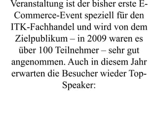 Veranstaltung ist der bisher erste E-
 Commerce-Event speziell für den
ITK-Fachhandel und wird von dem
 Zielpublikum – in 2009 waren es
  über 100 Teilnehmer – sehr gut
angenommen. Auch in diesem Jahr
erwarten die Besucher wieder Top-
             Speaker:
 
