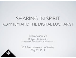 SHARING IN SPIRIT
KOPIMISM ANDTHE DIGITAL EUCHARIST
Aram Sinnreich	

Rutgers University	

School of Communication & Information	

!
ICA Preconference on Sharing	

May 22, 2014
 