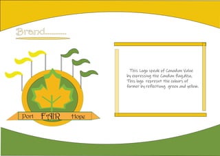 Brand..........
This Logo speak of Canadian Value
by expressing the Candian flag.Also,
This logo represnt the colours of
former by reflectiong green and yellow.
FAIRPort Hope
 