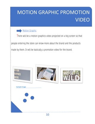 10
Motion Graphic
There will be a motion graphics video projected on a big screen so that
people entering the store can know more about the brand and the products
made by them. It will be basically a promotion video for the brand.
Sample Image
MOTION GRAPHIC PROMOTION
VIDEO
 