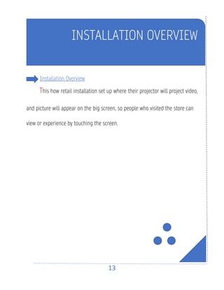 13
INSTALLATION OVERVIEW
Installation Overview
This how retail installation set up where their projector will project video,
and picture will appear on the big screen, so people who visited the store can
view or experience by touching the screen.
 