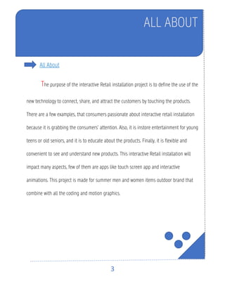 3
All About
The purpose of the interactive Retail installation project is to define the use of the
new technology to connect, share, and attract the customers by touching the products.
There are a few examples, that consumers passionate about interactive retail installation
because it is grabbing the consumers’ attention. Also, it is instore entertainment for young
teens or old seniors, and it is to educate about the products. Finally, it is flexible and
convenient to see and understand new products. This interactive Retail installation will
impact many aspects, few of them are apps like touch screen app and interactive
animations. This project is made for summer men and women items outdoor brand that
combine with all the coding and motion graphics.
ALL ABOUT
 