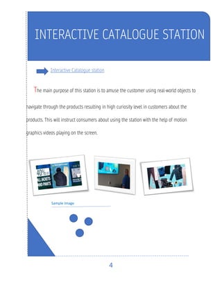 4
Interactive Catalogue station
The main purpose of this station is to amuse the customer using real-world objects to
navigate through the products resulting in high curiosity level in customers about the
products. This will instruct consumers about using the station with the help of motion
graphics videos playing on the screen.
Sample Image
INTERACTIVE CATALOGUE STATION
 