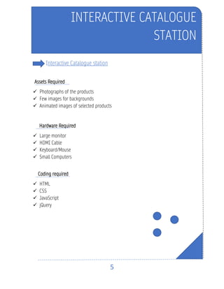 5
Interactive Catalogue station
Assets Required
✓ Photographs of the products
✓ Few images for backgrounds
✓ Animated images of selected products
Hardware Required
✓ Large monitor
✓ HDMI Cable
✓ Keyboard/Mouse
✓ Small Computers
Coding required
✓ HTML
✓ CSS
✓ JavaScript
✓ jQuery
INTERACTIVE CATALOGUE
STATION
 
