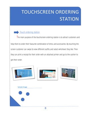 8
Touch ordering station
The main purpose of the touchscreen ordering station is to attract customers and
help them to order their favourite combination of dress and accessories. By touching the
screen customer can swipe to view different outfits and select whichever they like. Then
they can print a receipt for their order with an attached printer and go to the cashier to
get their order.
Sample Image
TOUCHSCREEN ORDERING
STATION
 
