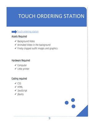9
Touch ordering station
Assets Required
✓ Background Video
✓ Animated Video in the background
✓ Finely cropped outfit images and graphics
Hardware Required
✓ Computer
✓ Little printer
Coding required
✓ CSS
✓ HTML
✓ JavaScript
✓ jQuery
TOUCH ORDERING STATION
 