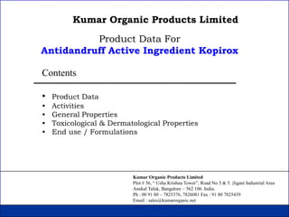 Kumar Organic Products Limited
          Product Data For
Antidandruff Active Ingredient Kopirox

Contents

•   Product Data
•   Activities
•   General Properties
•   Toxicological & Dermatological Properties
•   End use / Formulations




                          Kumar Organic Products Limited
                          Plot # 36, “ Usha Krishna Tower”, Road No 3 & 5. |Jigani Industrial Area
                          Anekal Taluk, Bangalore – 562 106. India.
                          Ph : 00 91 80 – 7825376, 7826081 Fax : 91 80 7825439
                          Email : sales@kumarorganic.net
 