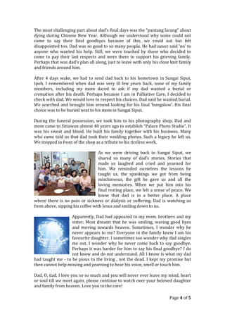 The most challenging part about dad’s final days was the “pantang larang” about
dying during Chinese New Year. Although we understood why some could not
come to say their final goodbyes because of this, we could not but felt
disappointed too. Dad was so good to so many people. He had never said ‘no’ to
anyone who wanted his help. Still, we were touched by those who decided to
come to pay their last respects and were there to support his grieving family.
Perhaps that was dad’s plan all along, just to leave with only his close knit family
and friends around him.
After 4 days wake, we had to send dad back to his hometown in Sungai Siput,
Ipoh. I remembered when dad was very ill few years back, none of my family
members, including my mom dared to ask if my dad wanted a burial or
cremation after his death. Perhaps because I am in Palliative Care, I decided to
check with dad. We would love to respect his choices. Dad said he wanted burial.
We searched and brought him around looking for his final ‘bungalow’. His final
choice was to be buried next to his mom in Sungai Siput.
During the funeral possession, we took him to his photography shop. Dad and
mom came to Sitiawan almost 40 years ago to establish “Palace Photo Studio”. It
was his sweat and blood. He built his family together with his business. Many
who came told us that dad took their wedding photos. Such a legacy he left us.
We stopped in front of the shop as a tribute to his tireless work.
As we were driving back to Sungai Siput, we
shared so many of dad’s stories. Stories that
made us laughed and cried and yearned for
him. We reminded ourselves the lessons he
taught us, the spankings we got from being
mischievous, the gift he gave us and all the
loving memories. When we put him into his
final resting place, we felt a sense of peace. We
know that dad is in a better place. A place
where there is no pain or sickness or dialysis or suffering. Dad is watching us
from above, sipping his coffee with Jesus and smiling down to us.
Apparently, Dad had appeared to my mom, brothers and my
sister. Most dreamt that he was smiling, waving good byes
and moving towards heaven. Sometimes, I wonder why he
never appears to me? Everyone in the family knew I am his
favourite daughter. I sometimes too wonder why dad singles
me out. I wonder why he never come back to say goodbye.
Perhaps it was harder for him to say his final goodbye? I do
not know and do not understand. All I know is what my dad
had taught me - to be pious to the living , not the dead. I kept my promise but
then cannot help missing and yearning to hear his voice, smell or touch him.
Dad, O, dad, I love you so so much and you will never ever leave my mind, heart
or soul till we meet again, please continue to watch over your beloved daughter
and family from heaven. Love you to the core!
Page 4 of 5
 