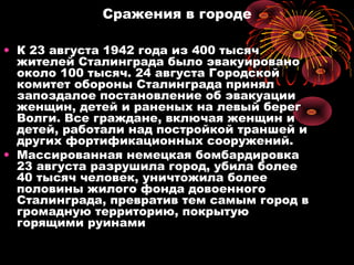 Сражения в городе
• К 23 августа 1942 года из 400 тысячК 23 августа 1942 года из 400 тысяч
жителей Сталинграда было эвакуированожителей Сталинграда было эвакуировано
около 100 тысяч. 24 августа Городскойоколо 100 тысяч. 24 августа Городской
комитет обороны Сталинграда принялкомитет обороны Сталинграда принял
запоздалое постановление об эвакуациизапоздалое постановление об эвакуации
женщин, детей и раненых на левый берегженщин, детей и раненых на левый берег
Волги. Все граждане, включая женщин иВолги. Все граждане, включая женщин и
детей, работали над постройкой траншей идетей, работали над постройкой траншей и
других фортификационных сооружений.других фортификационных сооружений.
• Массированная немецкая бомбардировкаМассированная немецкая бомбардировка
23 августа разрушила город, убила более23 августа разрушила город, убила более
40 тысяч человек, уничтожила более40 тысяч человек, уничтожила более
половины жилого фонда довоенногополовины жилого фонда довоенного
Сталинграда, превратив тем самым город вСталинграда, превратив тем самым город в
громадную территорию, покрытуюгромадную территорию, покрытую
горящими руинамигорящими руинами
 