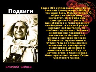 Подвиги
Более 300 гитлеровцев уничтожил
Василий Григорьевич Зайцев в
уличных боях. Многих бойцов
обучил снайперскому
искусству. Много раз ему
приходилось вступать в
единоборство с гитлеровскими
снайперами, и каждый раз он
выходил победителем. Но
особенно прославил Зайцева
снайперский поединок с
начальником берлинской
школы снайперов майором
Кёнингсом, присланным в
Сталинград со специальным
заданием активизировать
снайперское движение в
немецких войсках. Ему за
меткий огонь в Сталинграде
было присвоено звание Героя
Советского Союза.
ВАСИЛИЙ ЗАЙЦЕВ
 