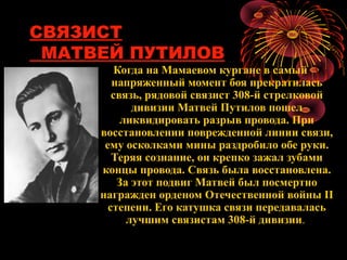 СВЯЗИСТ
МАТВЕЙ ПУТИЛОВ
Когда на Мамаевом кургане в самый
напряженный момент боя прекратилась
связь, рядовой связист 308-й стрелковой
дивизии Матвей Путилов пошел
ликвидировать разрыв провода. При
восстановлении поврежденной линии связи,
ему осколками мины раздробило обе руки.
Теряя сознание, он крепко зажал зубами
концы провода. Связь была восстановлена.
За этот подвиг Матвей был посмертно
награжден орденом Отечественной войны II
степени. Его катушка связи передавалась
лучшим связистам 308-й дивизии.
 