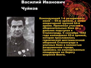 Василий Иванович
Чуйков
Командующий 1-й резервной (с
июля — 64-я) армией, а затем
оперативной группой 64-й
армии. Принимал участие в
оборонительных боях на
дальних подступах к
Сталинграду. С сентября 1942
года командовал 62-й армией,
которая прославилась
героической шестимесячной
обороной Сталинграда в
уличных боях в полностью
разрушенном городе,
сражаясь на изолированных
плацдармах на берегу
широкой Волги.
 