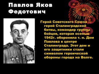 Павлов Яков
Федотович
Герой Советского Союза —
герой Сталинградской
битвы, командир группы
бойцов, которая осенью
1942г. обороняла т. н. Дом
Павлова в центре
Сталинграда. Этот дом и
его защитники стали
символом героической
обороны города на Волге.
 