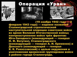 Операция «Уран»
(19 ноября 1942 года — 2
февраля 1943 года) — кодовое название
Сталинградской стратегической
наступательной операции советских войск
во время Великой Отечественной войны;
контрнаступление войск трёх фронтов:
Юго-Западного (командующий — генерал
Н. Ф. Ватутин), Сталинградского
(командующий — генерал А. И. Еременко) и
Донского (командующий — генерал
К. К. Рокоссовский) с целью окружения и
уничтожения вражеской группировки войск
в районе города Сталинграда.
 