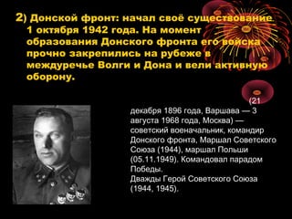 2) Донской фронт: начал своё существование
1 октября 1942 года. На момент
образования Донского фронта его войска
прочно закрепились на рубеже в
междуречье Волги и Дона и вели активную
оборону.
(21
декабря 1896 года, Варшава — 3
августа 1968 года, Москва) —
советский военачальник, командир
Донского фронта, Маршал Советского
Союза (1944), маршал Польши
(05.11.1949). Командовал парадом
Победы.
Дважды Герой Советского Союза
(1944, 1945).
 