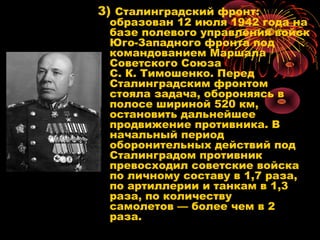 3) Сталинградский фронт:
образован 12 июля 1942 года на
базе полевого управления войск
Юго-Западного фронта под
командованием Маршала
Советского Союза
С. К. Тимошенко. Перед
Сталинградским фронтом
стояла задача, обороняясь в
полосе шириной 520 км,
остановить дальнейшее
продвижение противника. В
начальный период
оборонительных действий под
Сталинградом противник
превосходил советские войска
по личному составу в 1,7 раза,
по артиллерии и танкам в 1,3
раза, по количеству
самолетов — более чем в 2
раза.
 