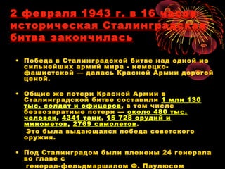 2 февраля 1943 г. в 16 часов
историческая Сталинградская
битва закончилась
• Победа в Сталинградской битве над одной из
сильнейших армий мира - немецко-
фашистской — далась Красной Армии дорогой
ценой.
• Общие же потери Красной Армии в
Сталинградской битве составили 1 млн 130
тыс. солдат и офицеров, в том числе
безвозвратные потери — около 480 тыс.
человек, 4341 танк, 15 728 орудий и
минометов, 2769 самолетов.
Это была выдающаяся победа советского
оружия.
• Под Сталинградом были пленены 24 генерала
во главе с
генерал-фельдмаршалом Ф. Паулюсом
 