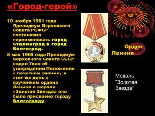 «Город-герой»
10 ноября 1961 года
Президиум Верховного
Совета РСФСР
постановил
переименовать город
Сталинград в город
Волгоград.
8 мая 1965 года Президиум
Верховного Совета СССР
издал Указ об
утверждении Положения
о почетном звании,  в
этот же день с
вручением ордена
Ленина и медали
«Золотая Звезда» оно
было присвоено городу
Волгограду.
Орден
Ленина
МедальМедаль
"Золотая"Золотая
Звезда"Звезда"
 