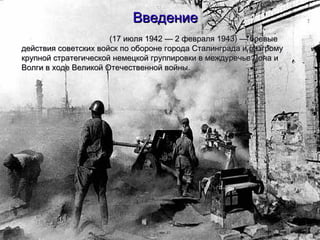 ВведениеВведение
(17 июля 1942 — 2 февраля 1943) — боевые(17 июля 1942 — 2 февраля 1943) — боевые
действия советских войск по обороне города Сталинграда и разгромудействия советских войск по обороне города Сталинграда и разгрому
крупной стратегической немецкой группировки в междуречье Дона икрупной стратегической немецкой группировки в междуречье Дона и
Волги в ходе Великой Отечественной войны.Волги в ходе Великой Отечественной войны.
 