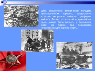Цель фашистских захватчиков: овладеть
промышленным городом, предприятия
которого выпускали военную продукцию;
выйти к Волге, по которой в кратчайшие
сроки можно было попасть в Каспийское
море, на Кавказ, где добывалась
необходимая для фронта нефть.
 