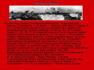 Начало битвыНачало битвы
12 июля был создан Сталинградский фронт, командующий —
маршал Тимошенко, с 23 июля — генерал-лейтенант Гордов. В
его состав вошли выдвинутые из резерва 62-я армия под
командованием генерал-майора Колпакчи, 63, 64-е армии,
также 21, 28, 38, 57-я общевойсковые и 8-я воздушная армии
бывшего Юго-Западного фронта, а с 30 июля — 51-я армия
Северо-Кавказского фронта. Сталинградский фронт получил
задачу, обороняясь в полосе шириной 530 км, остановить
дальнейшее продвижение противника и не допустить его
выхода к Волге. К 17 июля Сталинградский фронт имел в
своем составе 12 дивизий (всего 160 тыс. человек), 2200
орудий и миномётов, около 400 танков и свыше 450 самолётов.
Кроме того, в его полосе действовали 150—200
бомбардировщиков дальней авиации и до 60 истребителей
102-й авиационной дивизии ПВО (полковник
И. И. Красноюрченко). Таким образом, к началу
Сталинградской битвы противник имел превосходство над
советскими войсками в людях в 1,7 раза, в танках и
артиллерии — в 1,3 и в самолётах — более чем в 2 раза.
 