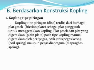 B. Berdasarkan Konstruksi Kopling
1. Kopling tipe piringan
Kopling tipe piringan (disc) terdiri dari berbagai
plat gesek (friction plate) sebagai plat penggerak
untuk menggerakkan kopling. Plat gesek dan plat yang
digerakkan (plain plate) pada tipe kopling manual
digerakkan oleh per/pegas, baik jenis pegas keong
(coil spring) maupun pegas diapragma (diapraghm
spring).
 