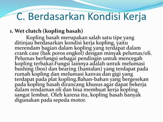 C. Berdasarkan Kondisi Kerja
1. Wet clutch (kopling basah)
Kopling basah merupakan salah satu tipe yang
ditinjau berdasarkan kondisi kerja kopling, yaitu
merendam bagian dalam kopling yang terdapat dalam
crank case (bak poros engkol) dengan minyak pelumas/oli.
Pelumas berfungsi sebagai pendingin untuk mencegah
kopling terbakar.Fungsi lainnya adalah untuk melumasi
bushing (bos) dan bearing (bantalan) yang terdapat pada
rumah kopling dan melumasi kanvas dan gigi yang
terdapat pada plat kopling.Bahan-bahan yang bergesekan
pada kopling basah dirancang khusus agar dapat bekerja
dalam rendaman oli dan bisa membuat kerja kopling
sangat lembut. Oleh karena itu, kopling basah banyak
digunakan pada sepeda motor.
 