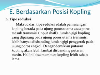 E. Berdasarkan Posisi Kopling
2. Tipe reduksi
Maksud dari tipe reduksi adalah pemasangan
kopling berada pada ujung poros utama atau poros
masuk transmisi (input shaft). Jumlah gigi kopling
yang dipasang pada ujung poros utama transmisi
lebih banyak disbanding jumlah gigi penggerak pada
ujung poros engkol. Dengandemikian putaran
kopling akan lebih lambat disbanding putaran
mesin. Hal ini bisa membuat kopling lebih tahan
lama.
 