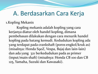 A. Berdasarkan Cara Kerja
1.Kopling Mekanis
Kopling mekanis adalah kopling yang cara
kerjanya diatur oleh handel kopling, dimana
pembebasan dilakukan dengan cara menarik handel
kopling pada batang kemudi. Kedudukan kopling ada
yang terdapat pada crankshaft (poros engkol/kruk as)
(misalnya: Honda S90Z, Vespa, Bajaj dan lain-lain)
dan ada yang 321 berkedudukan pada as primer
(input/main shaft) (misalnya: Honda CB 100 dan CB
125, Yamaha, Suzuki dan Kawasaki).
 