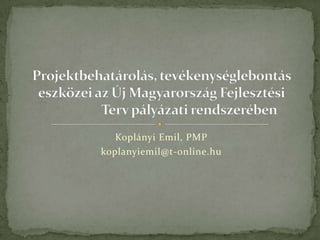 Koplányi Emil, PMP koplanyiemil@t-online.hu Projektbehatárolás, tevékenységlebontás eszközei az Új Magyarország Fejlesztési                    Terv pályázati rendszerében 