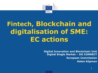 Fintech, Blockchain and
digitalisation of SME:
EC actions
Digital Innovation and Blockchain Unit
Digital Single Market – DG CONNECT
European Commission
Helen Köpman
1
 