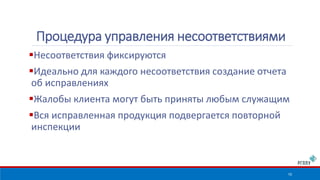 Несоответствия фиксируются 
Идеально для каждого несоответствия создание отчета 
об исправлениях 
Жалобы клиента могут быть приняты любым служащим 
Вся исправленная продукция подвергается повторной 
инспекции 
10 
Процедура управления несоответствиями 
