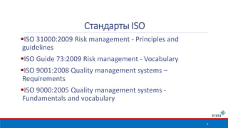 ISO 31000:2009 Risk management - Principles and 
guidelines 
ISO Guide 73:2009 Risk management - Vocabulary 
ISO 9001:2008 Quality management systems – 
Requirements 
ISO 9000:2005 Quality management systems - 
Fundamentals and vocabulary 
2 
Стандарты ISO 
 