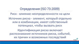 Определения (ISO 73:2009) 
Риск - влияние неопределенности на цели 
Источник риска - элемент, который отдельно 
или в комбинации, имеет собственный 
потенциал, чтобы вызвать риск 
Идентификация риска включает 
распознавание источников риска, событий, 
их причин и возможных последствий 
3 
 