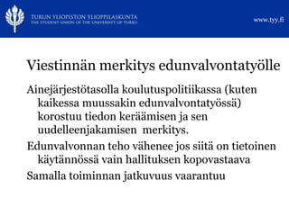 www.tyy.fi




Viestinnän merkitys edunvalvontatyölle
Ainejärjestötasolla koulutuspolitiikassa (kuten
  kaikessa muussakin edunvalvontatyössä)
  korostuu tiedon keräämisen ja sen
  uudelleenjakamisen merkitys.
Edunvalvonnan teho vähenee jos siitä on tietoinen
  käytännössä vain hallituksen kopovastaava
Samalla toiminnan jatkuvuus vaarantuu
 