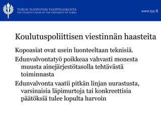 www.tyy.fi




Koulutuspoliittisen viestinnän haasteita
Kopoasiat ovat usein luonteeltaan teknisiä.
Edunvalvontatyö poikkeaa vahvasti monesta
  muusta ainejärjestötasolla tehtävästä
  toiminnasta
Edunvalvonta vaatii pitkän linjan uurastusta,
  varsinaisia läpimurtoja tai konkreettisia
  päätöksiä tulee lopulta harvoin
 