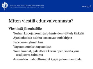 www.tyy.fi




Miten viestiä edunvalvonnasta?
Viestintä jäsenistölle
   Turhan kopojargonin ja lyhenteiden välttely tärkeää
   Ajankohtaisia asioita koostavat uutiskirjeet
   Facebook-ryhmät tms.
   Vapaamuotoiset tapaamiset
   Toimikunnat, palautteen keruu opetuksesta yms.
     osallistava toiminta
   Jäsenistön mahdollisuudet kysyä ja kommentoida
 