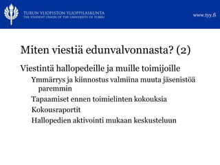 www.tyy.fi




Miten viestiä edunvalvonnasta? (2)
Viestintä hallopedeille ja muille toimijoille
   Ymmärrys ja kiinnostus valmiina muuta jäsenistöä
     paremmin
   Tapaamiset ennen toimielinten kokouksia
   Kokousraportit
   Hallopedien aktivointi mukaan keskusteluun
 
