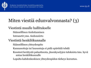 www.tyy.fi




Miten viestiä edunvalvonnasta? (3)
Viestintä muulle hallitukselle
   Säännöllinen tiedottaminen
   Intranetit yms. tiedonsiirto
Viestintä henkilökunnalle
   Säännöllinen yhteydenpito
   Kannanottoja tai lausuntoja ei pidä epäröidä tehdä
   Koosteet kerätystä palautteesta, jäsenkyselyjen tuloksista tms. hyvä
     antaa henkilökunnalle
   Lopulta kahdenkeskisen yhteydenpidon tärkeys korostuu.
 