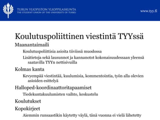 www.tyy.fi




Koulutuspoliittinen viestintä TYYssä
Maanantaimaili
   Koulutuspoliittisia asioita tiiviissä muodossa
   Lisätietoja sekä lausunnot ja kannanotot kokonaisuudessaan yleensä
      saatavilla TYYn nettisivuilla
Kolmas kanta
   Kevyempää viestintää, kuulumisia, kommentointia, työn alla olevien
     asioiden esittelyä
Halloped-koordinaattoritapaamiset
   Tiedekuntakuulumisten vaihto, keskustelu
Koulutukset
Kopokirjeet
   Aiemmin runsaastikin käytetty väylä, tänä vuonna ei vielä lähetetty
 